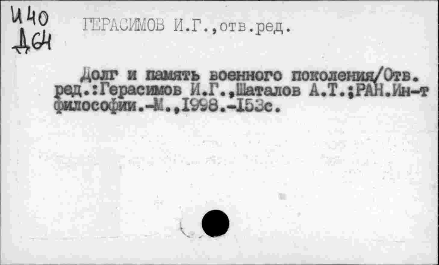 ﻿ГЕРАСИМОВ И.Г.,от в.ред.
долг и память военного поколения/Отв.
Герасимов И.Г. .Шаталов А.Т.;РАН.Ин-т юсофии. -М., 19Ь8. -153с.